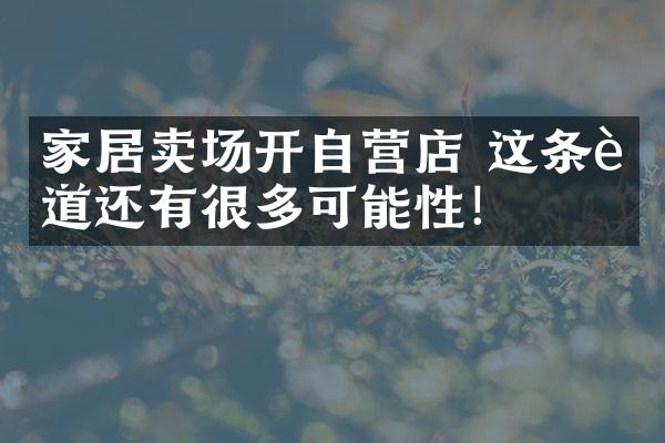 家居卖场开自营店 这条赛道还有很多可能性！