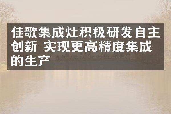 佳歌集成灶积极研发自主创新 实现更高精度集成灶的生产