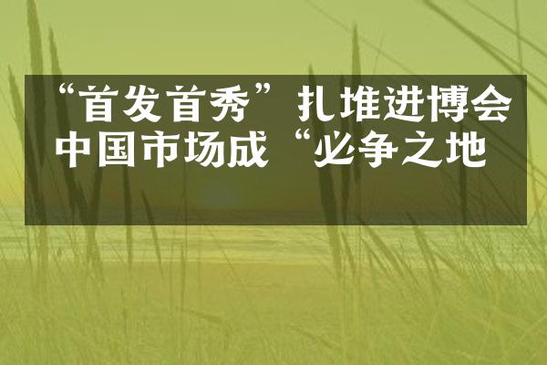 &ldquo;首发首秀&rdquo;扎堆进博会 中国市场成&ldquo;必争之地&rdquo;