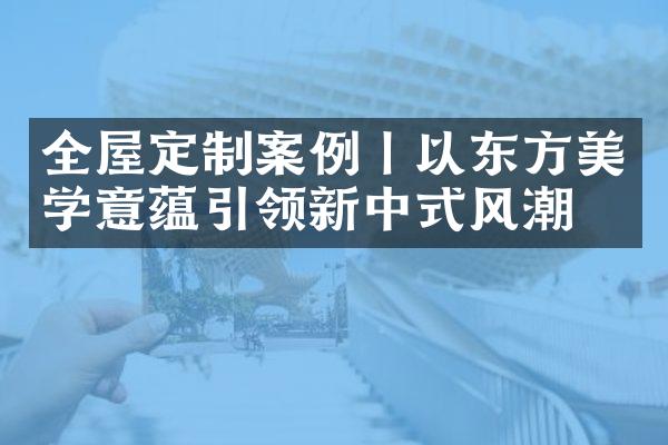 全屋定制案例丨以东方美学意蕴引领新中式风潮