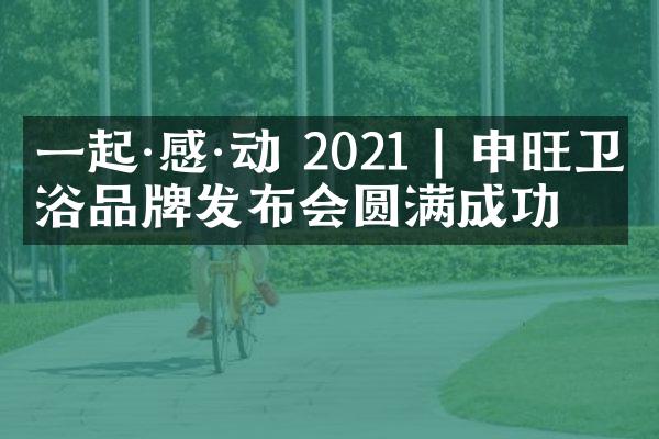 一起&middot;感&middot;动 2021 | 申旺卫浴品牌发布会圆满成功