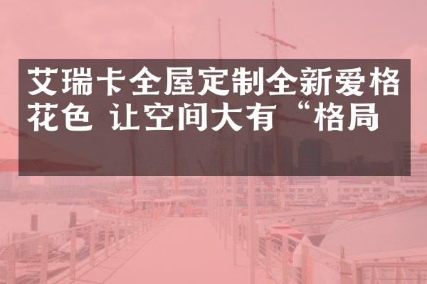 艾瑞卡全屋定制全新爱格花色 让空间大有&ldquo;格局&rdquo;