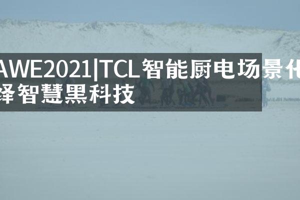 AWE2021|TCL智能厨电场景化演绎智慧黑科技