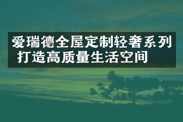 爱瑞德全屋定制轻奢系列 打造高质量生活空间