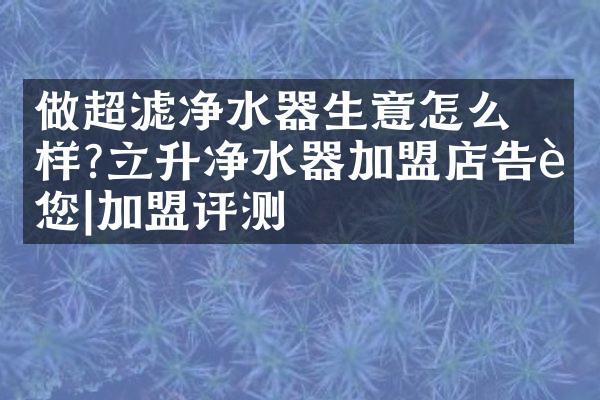 ​做超滤净水器生意怎么样?立升净水器加盟店告诉您|加盟评测