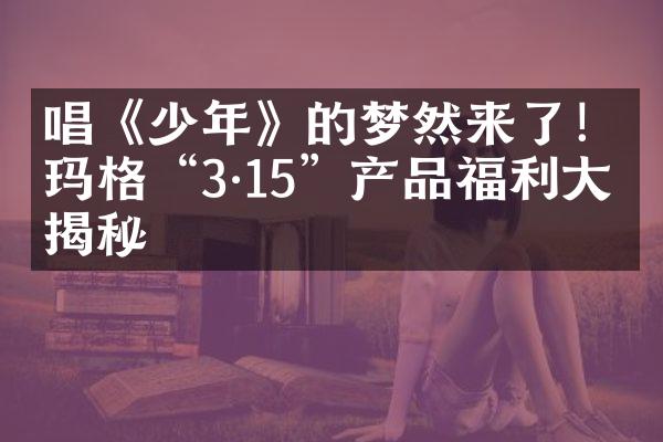 唱《少年》的梦然来了！玛格&ldquo;3&middot;15&rdquo;产品福利大揭秘
