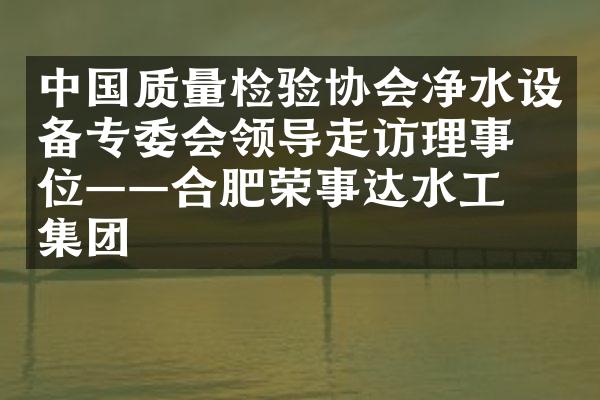 中国质量检验协会净水设备专委会领导走访理事单位&mdash;&mdash;合肥荣事达水工业集团