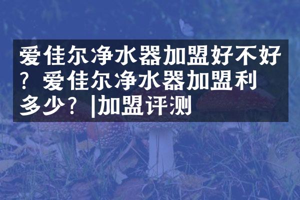 爱佳尔净水器加盟好不好？爱佳尔净水器加盟利润多少？|加盟评测
