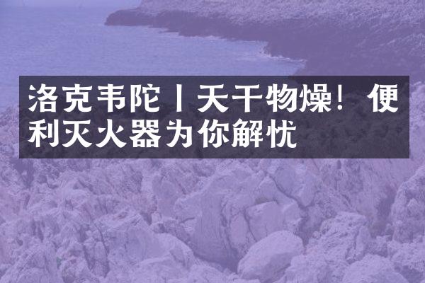 洛克韦陀丨天干物燥！便利灭火器为你解忧