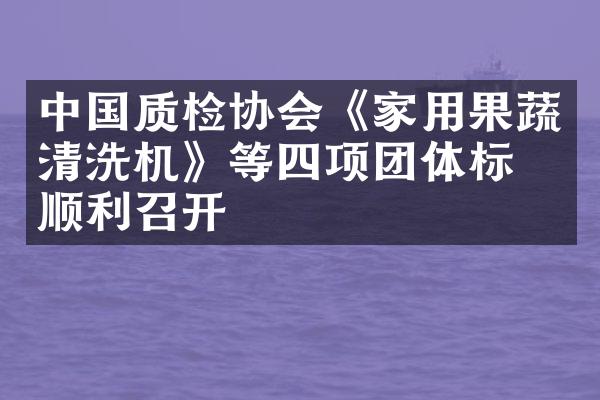 中国质检协会《家用果蔬清洗机》等四项团体标准顺利召开