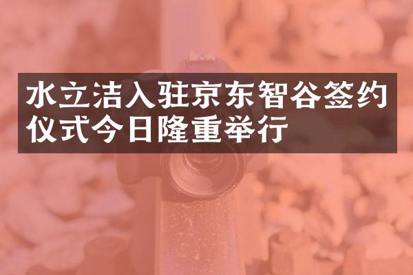 水立洁入驻京东智谷签约仪式今日隆重举行