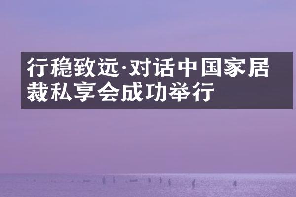 行稳致远&middot;对话中国家居总裁私享会成功举行