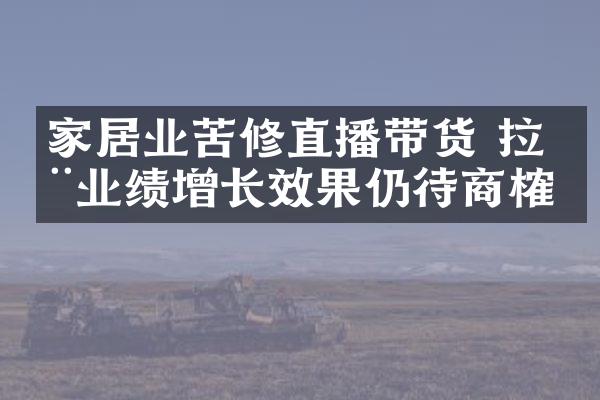 家居业苦修直播带货 拉动业绩增长效果仍待商榷