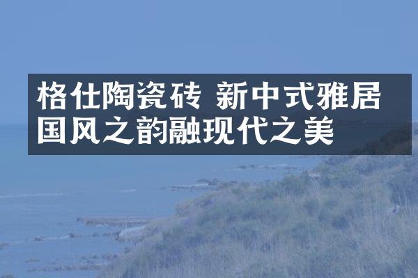 格仕陶瓷砖 新中式雅居承国风之韵融现代之美