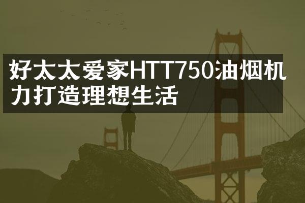 好太太爱家HTT750油烟机 实力打造理想生活