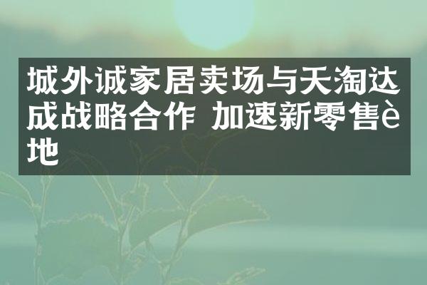 城外诚家居卖场与天淘达成战略合作 加速新零售落地