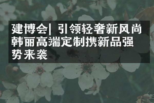 建博会| 引领轻奢新风尚，韩丽高端定制携新品强势来袭